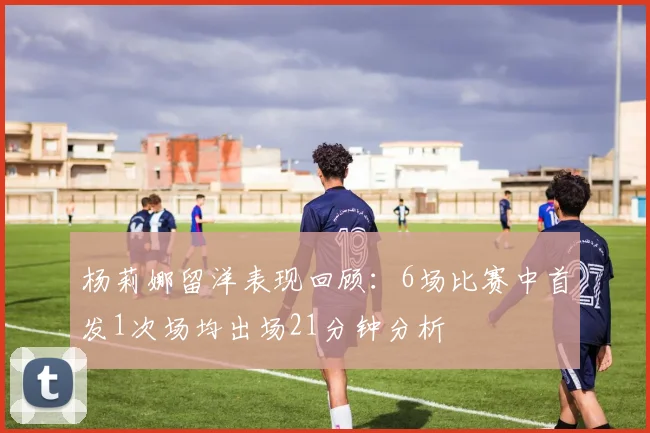 杨莉娜留洋表现回顾：6场比赛中首发1次场均出场21分钟分析