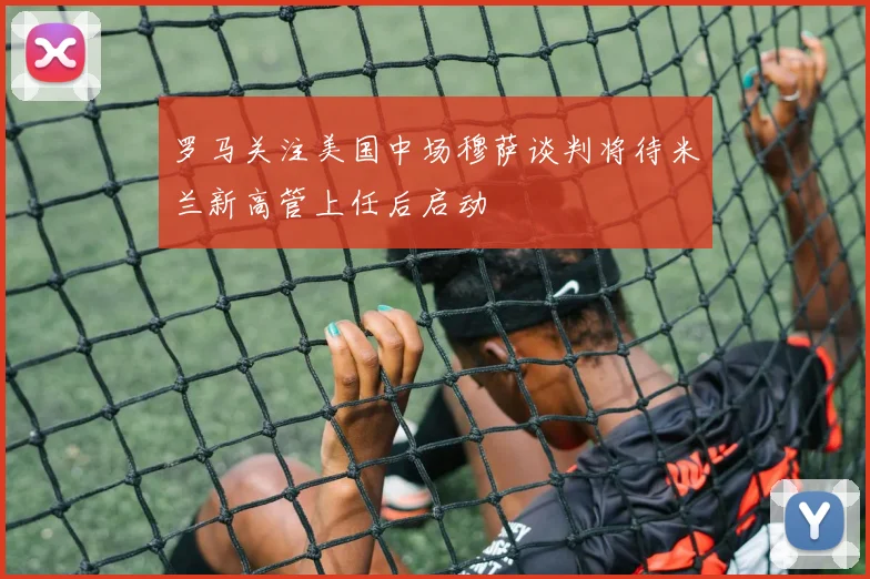 罗马关注美国中场穆萨谈判将待米兰新高管上任后启动