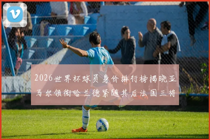 2026世界杯球员身价排行榜揭晓亚马尔领衔哈兰德紧随其后法国三将入围