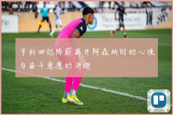 亨利回忆降薪离开阿森纳时的心境与奋斗意愿的消逝