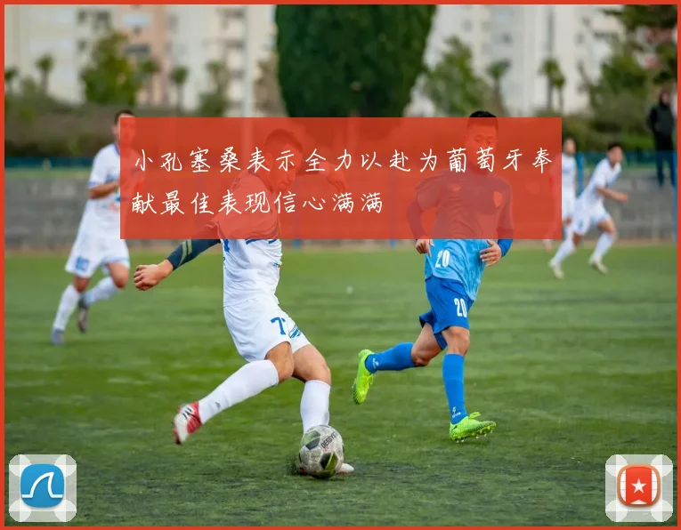小孔塞桑表示全力以赴为葡萄牙奉献最佳表现信心满满