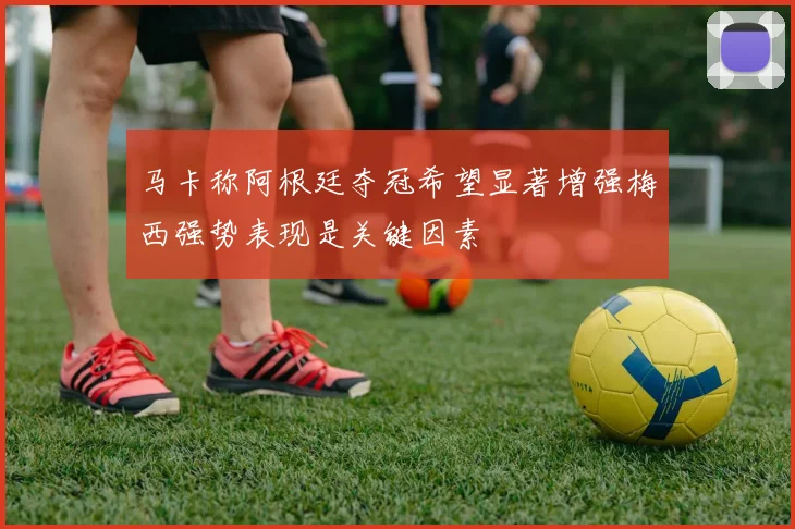 马卡称阿根廷夺冠希望显著增强梅西强势表现是关键因素