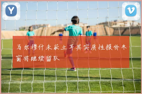 马尔穆什未获土耳其实质性报价冬窗将继续留队