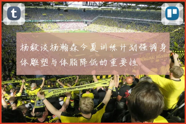 杨毅谈杨瀚森今夏训练计划强调身体雕塑与体脂降低的重要性