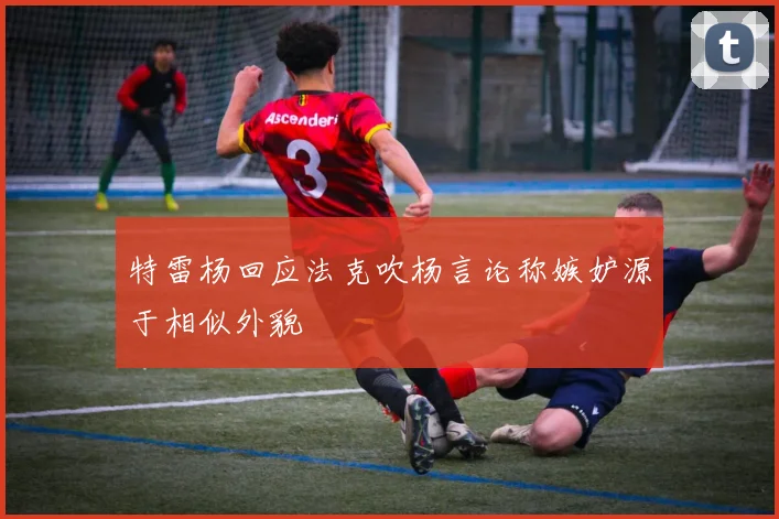 特雷杨回应法克吹杨言论称嫉妒源于相似外貌