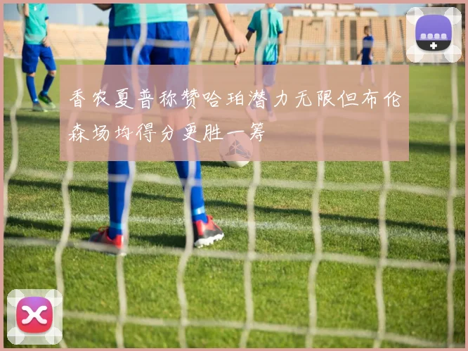 香农夏普称赞哈珀潜力无限但布伦森场均得分更胜一筹