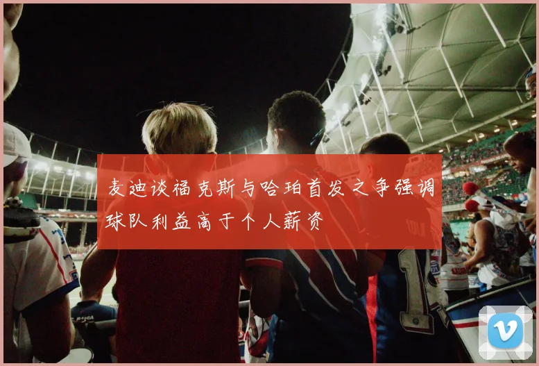 麦迪谈福克斯与哈珀首发之争强调球队利益高于个人薪资