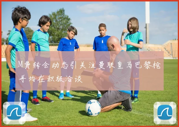M费转会动态引关注曼联皇马巴黎枪手均在积极洽谈