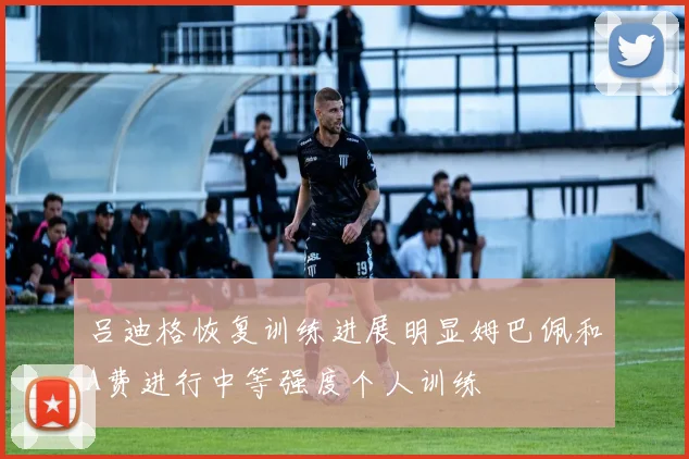 吕迪格恢复训练进展明显姆巴佩和A费进行中等强度个人训练