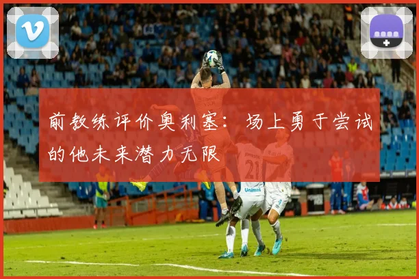 前教练评价奥利塞：场上勇于尝试的他未来潜力无限