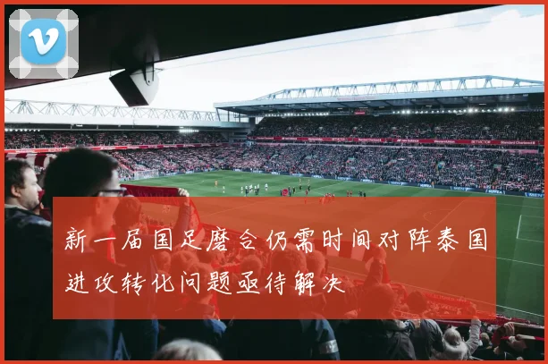 新一届国足磨合仍需时间对阵泰国进攻转化问题亟待解决